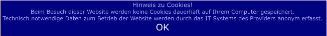 Hinweis zu Cookies! Beim Besuch dieser Website werden keine Cookies dauerhaft auf Ihrem Computer gespeichert.  Technisch notwendige Daten zum Betrieb der Website werden durch das IT Systems des Providers anonym erfasst.  OK