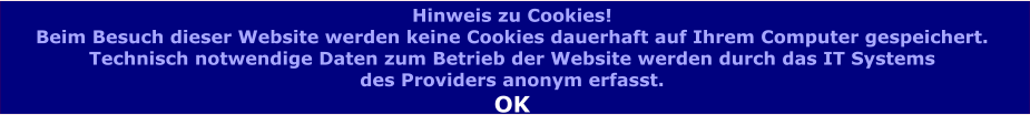 Hinweis zu Cookies! Beim Besuch dieser Website werden keine Cookies dauerhaft auf Ihrem Computer gespeichert.  Technisch notwendige Daten zum Betrieb der Website werden durch das IT Systems  des Providers anonym erfasst.  OK